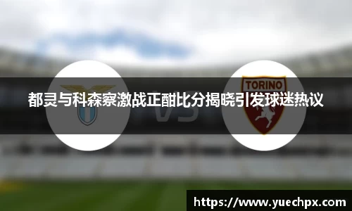 都灵与科森察激战正酣比分揭晓引发球迷热议